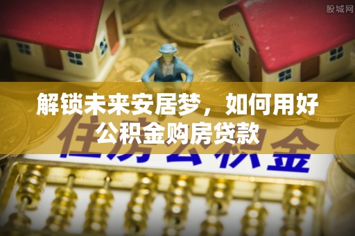 新罗解锁未来安居梦，如何用好公积金购房贷款