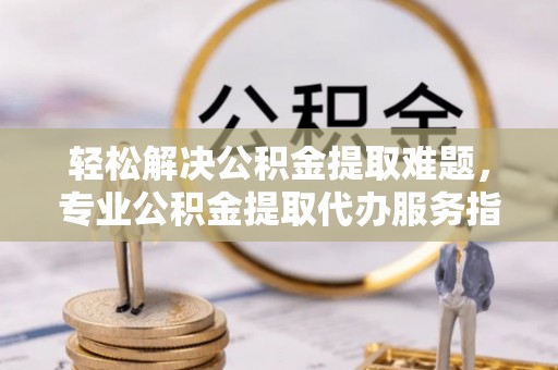 新罗轻松解决公积金提取难题，专业公积金提取代办服务指南