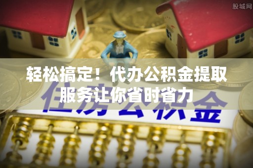 新罗轻松搞定！代办公积金提取服务让你省时省力
