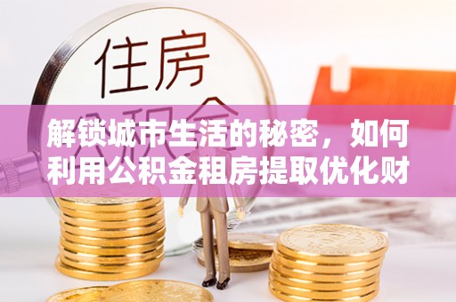 新罗解锁城市生活的秘密，如何利用公积金租房提取优化财务规划