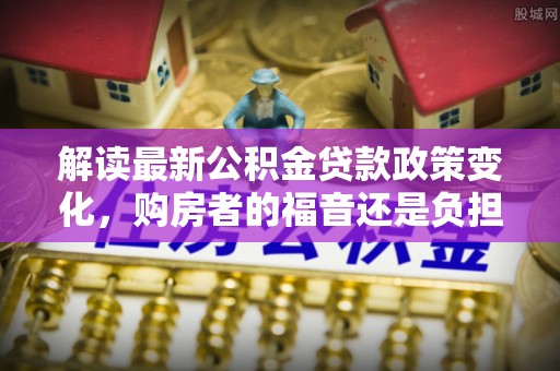 新罗解读最新公积金贷款政策变化，购房者的福音还是负担？