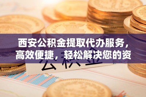 新罗西安公积金提取代办服务，高效便捷，轻松解决您的资金需求