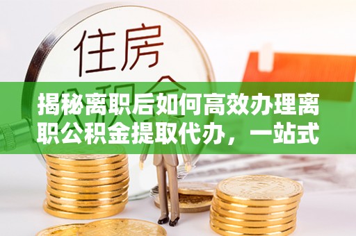 新罗揭秘离职后如何高效办理离职公积金提取代办，一站式服务全解析