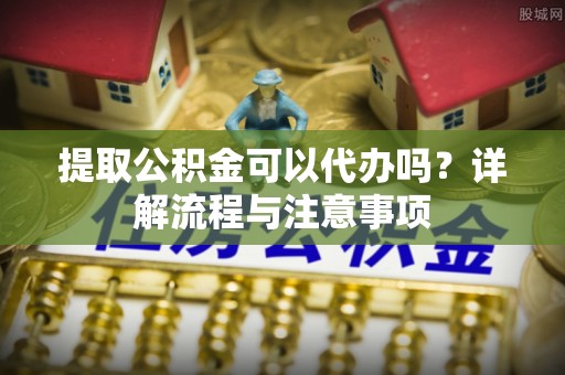 新罗提取公积金可以代办吗？详解流程与注意事项