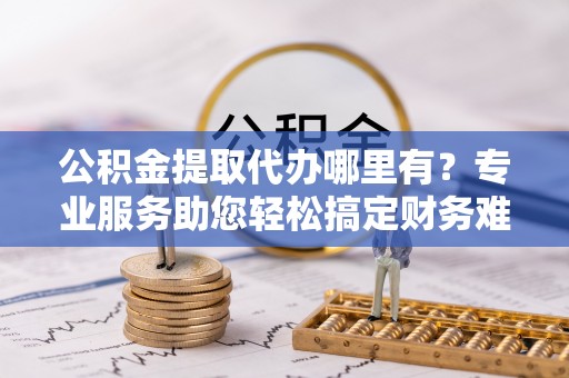 新罗公积金提取代办哪里有？专业服务助您轻松搞定财务难题