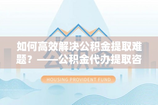 新罗如何高效解决公积金提取难题？——公积金代办提取咨询服务全解析