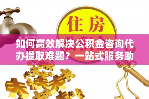 新罗如何高效解决公积金咨询代办提取难题？一站式服务助您轻松搞定