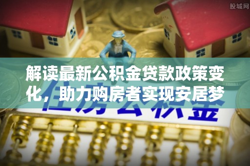 新罗解读最新公积金贷款政策变化，助力购房者实现安居梦想