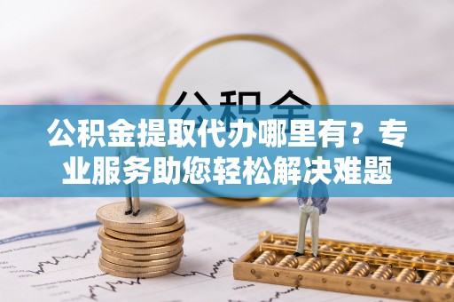 新罗公积金提取代办哪里有？专业服务助您轻松解决难题