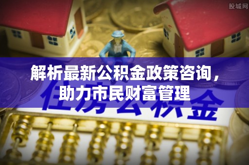 新罗解析最新公积金政策咨询，助力市民财富管理