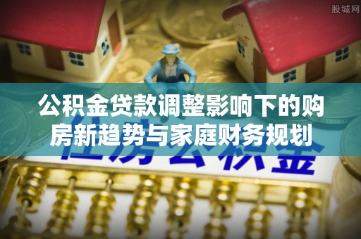 新罗公积金贷款调整影响下的购房新趋势与家庭财务规划