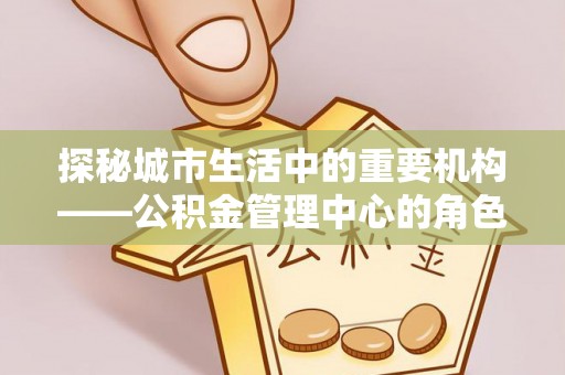 新罗探秘城市生活中的重要机构——公积金管理中心的角色与意义