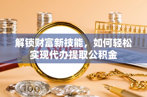 新罗解锁财富新技能，如何轻松实现代办提取公积金