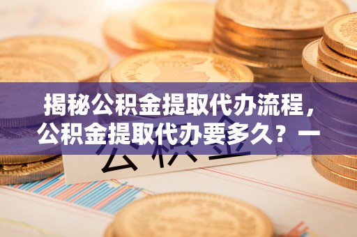 新罗揭秘公积金提取代办流程，公积金提取代办要多久？一文读懂