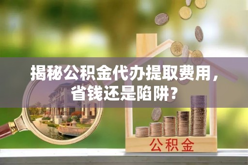 新罗揭秘公积金代办提取费用，省钱还是陷阱？