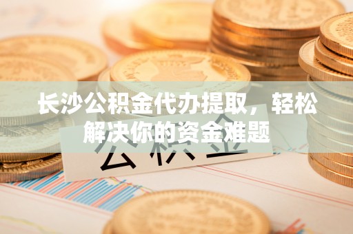 新罗长沙公积金代办提取，轻松解决你的资金难题