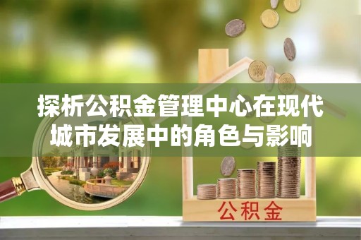 新罗探析公积金管理中心在现代城市发展中的角色与影响
