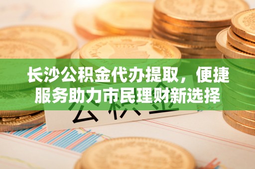 新罗长沙公积金代办提取，便捷服务助力市民理财新选择