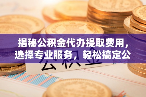 新罗揭秘公积金代办提取费用，选择专业服务，轻松搞定公积金提取