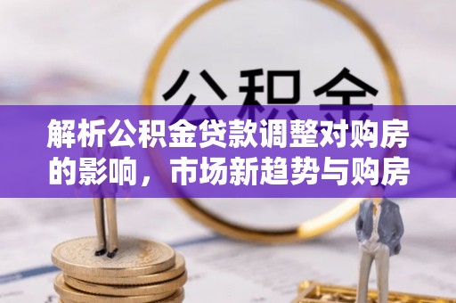新罗解析公积金贷款调整对购房的影响，市场新趋势与购房者策略
