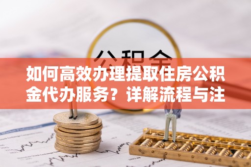 新罗如何高效办理提取住房公积金代办服务？详解流程与注意事项