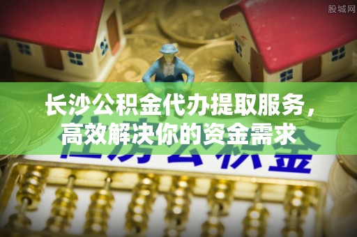新罗长沙公积金代办提取服务，高效解决你的资金需求